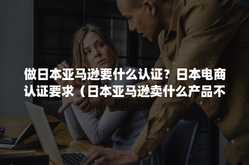 做日本亚马逊要什么认证？日本电商认证要求（日本亚马逊卖什么产品不用认证）