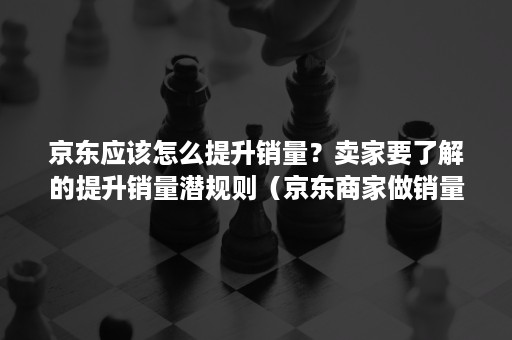 京东应该怎么提升销量?卖家要了解的提升销量潜规则(京东商家做销量) 京东应该怎么提升销量?卖家要了解的提升销量潜规则(京东商家做销量)