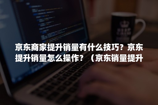 京东商家提升销量有什么技巧？京东提升销量怎么操作？（京东销量提升是什么工作）