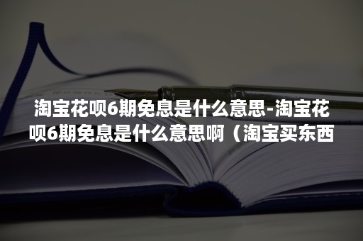 淘宝花呗6期免息是什么意思-淘宝花呗6期免息是什么意思啊（淘宝买东西6期免息用花呗）