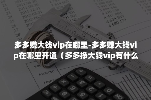 多多赚大钱vip在哪里-多多赚大钱vip在哪里开通（多多挣大钱vip有什么用）