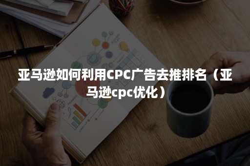 亚马逊如何利用CPC广告去推排名（亚马逊cpc优化）