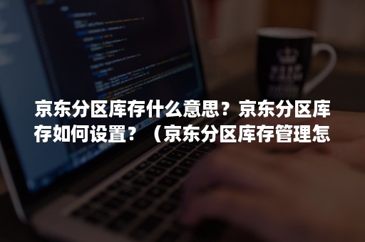 京东分区库存什么意思？京东分区库存如何设置？（京东分区库存管理怎么回事）