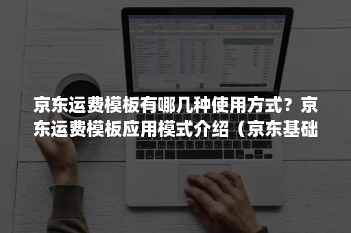 京东运费模板有哪几种使用方式？京东运费模板应用模式介绍（京东基础运费什么意思）