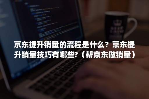 京东提升销量的流程是什么？京东提升销量技巧有哪些?（帮京东做销量）