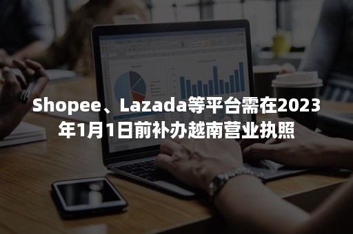 Shopee、Lazada等平台需在2023年1月1日前补办越南营业执照