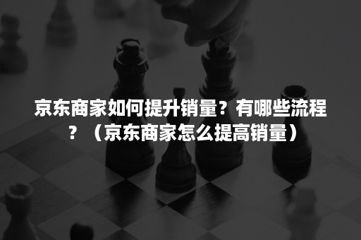 京东商家如何提升销量？有哪些流程？（京东商家怎么提高销量）