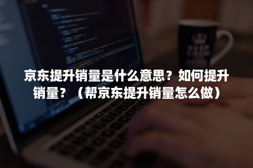 京东提升销量是什么意思？如何提升销量？（帮京东提升销量怎么做）