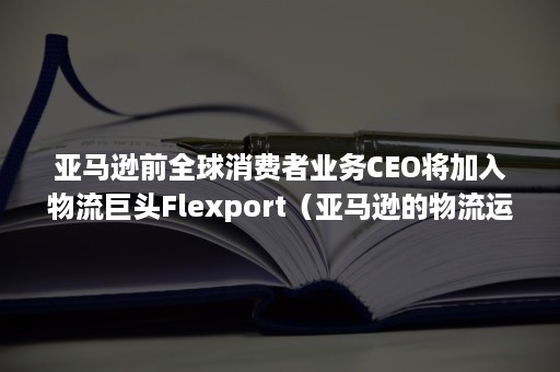 亚马逊前全球消费者业务CEO将加入物流巨头Flexport（亚马逊的物流运作）