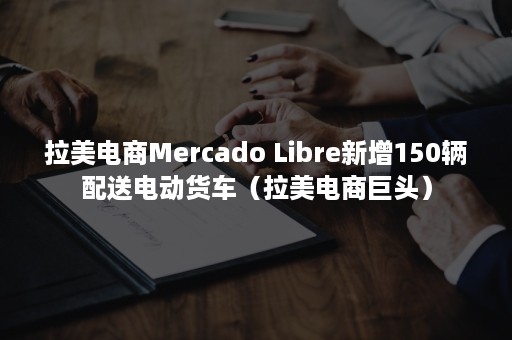 拉美电商Mercado Libre新增150辆配送电动货车（拉美电商巨头）