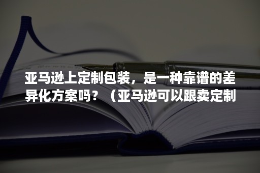 亚马逊上定制包装，是一种靠谱的差异化方案吗？（亚马逊可以跟卖定制产品吗）