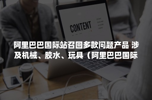 阿里巴巴国际站召回多款问题产品 涉及机械、胶水、玩具（阿里巴巴国际站产品侵权被投诉怎么处理）