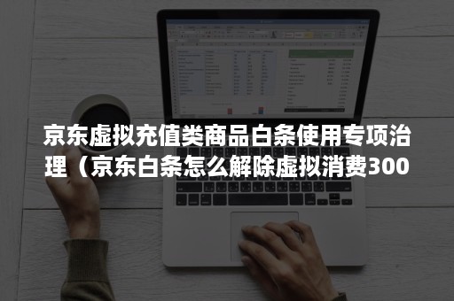 京东虚拟充值类商品白条使用专项治理（京东白条怎么解除虚拟消费300限制）