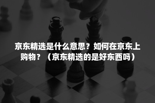 京东精选是什么意思？如何在京东上购物？（京东精选的是好东西吗）