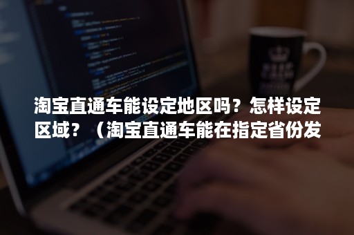 淘宝直通车能设定地区吗？怎样设定区域？（淘宝直通车能在指定省份发布）