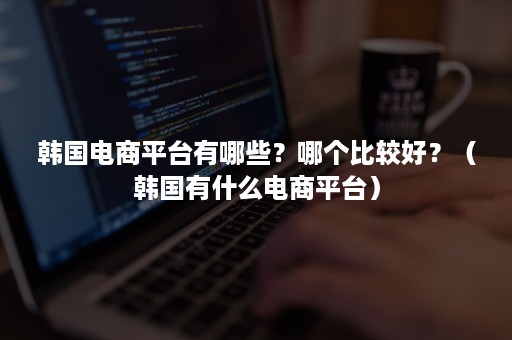 韩国电商平台有哪些?哪个比较好?(韩国有什么电商平台) 韩国电商平台有哪些?哪个比较好?(韩国有什么电商平台)