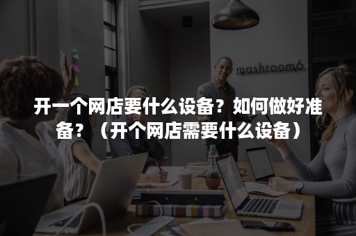 开一个网店要什么设备？如何做好准备？（开个网店需要什么设备）