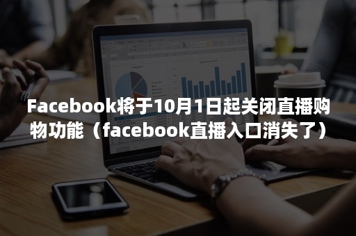 Facebook将于10月1日起关闭直播购物功能（facebook直播入口消失了）