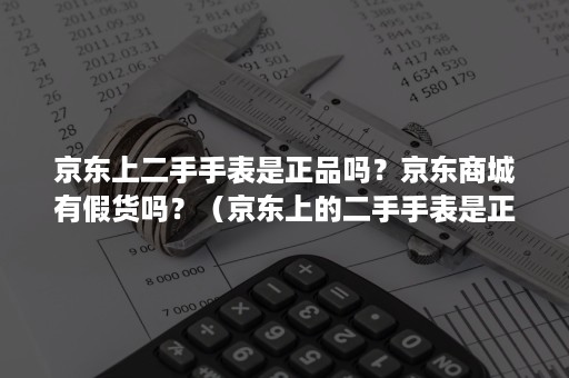 京东上二手手表是正品吗？京东商城有假货吗？（京东上的二手手表是正品吗）