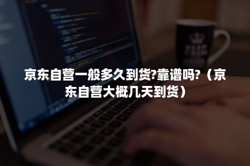 京东自营一般多久到货?靠谱吗?（京东自营大概几天到货）