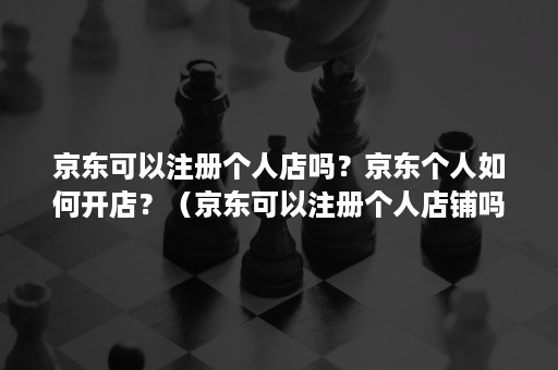 京东可以注册个人店吗?京东个人如何开店?(京东可以注册个人店铺吗) 京东可以注册个人店吗?京东个人如何开店?(京东可以注册个人店铺吗)