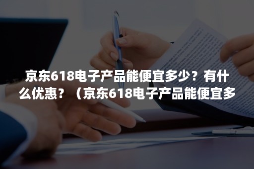 京东618电子产品能便宜多少？有什么优惠？（京东618电子产品能便宜多少?有什么优惠吗）