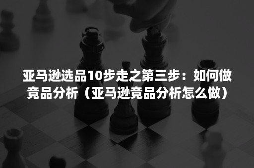 亚马逊选品10步走之第三步：如何做竞品分析（亚马逊竞品分析怎么做）