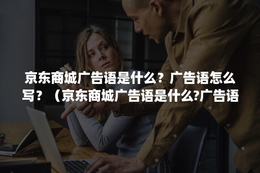 京东商城广告语是什么？广告语怎么写？（京东商城广告语是什么?广告语怎么写好看）