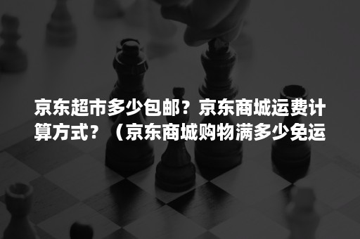 京东超市多少包邮？京东商城运费计算方式？（京东商城购物满多少免运费）