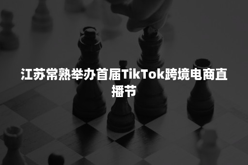 江苏常熟举办首届TikTok跨境电商直播节