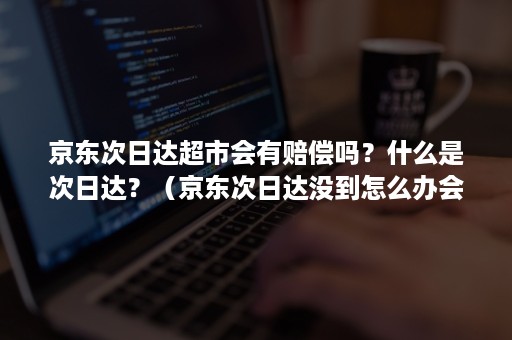 京东次日达超市会有赔偿吗？什么是次日达？（京东次日达没到怎么办会赔偿吗）