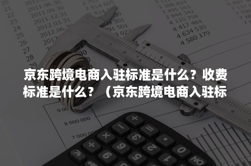 京东跨境电商入驻标准是什么？收费标准是什么？（京东跨境电商入驻标准是什么?收费标准是什么意思）