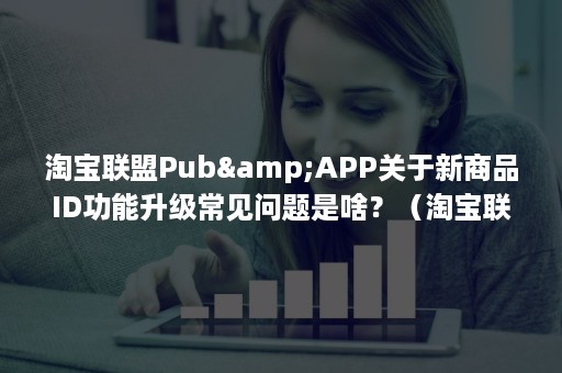 淘宝联盟Pub&APP关于新商品ID功能升级常见问题是啥？（淘宝联盟pub是什么意思）