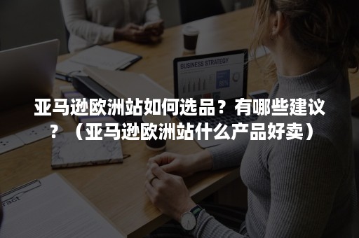 亚马逊欧洲站如何选品？有哪些建议？（亚马逊欧洲站什么产品好卖）