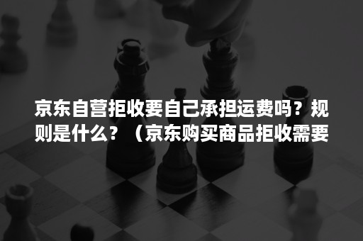 京东自营拒收要自己承担运费吗?规则是什么?(京东购买商品拒收需要承担运费吗) 京东自营拒收要自己承担运费吗?规则是什么?(京东购买商品拒收需要承担运费吗)