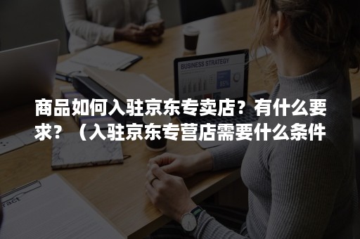 商品如何入驻京东专卖店？有什么要求？（入驻京东专营店需要什么条件）