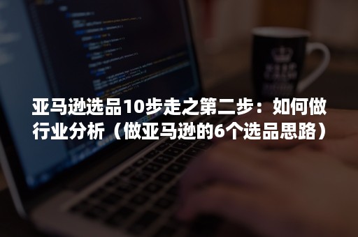 亚马逊选品10步走之第二步：如何做行业分析（做亚马逊的6个选品思路）