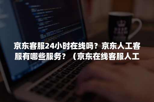 京东客服24小时在线吗？京东人工客服有哪些服务？（京东在线客服人工服务时间）