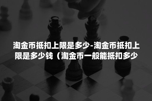 淘金币抵扣上限是多少-淘金币抵扣上限是多少钱(淘金币一般能抵扣多少) 淘金币抵扣上限是多少-淘金币抵扣上限是多少钱(淘金币一般能抵扣多少)