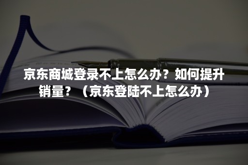 京东商城登录不上怎么办？如何提升销量？（京东登陆不上怎么办）