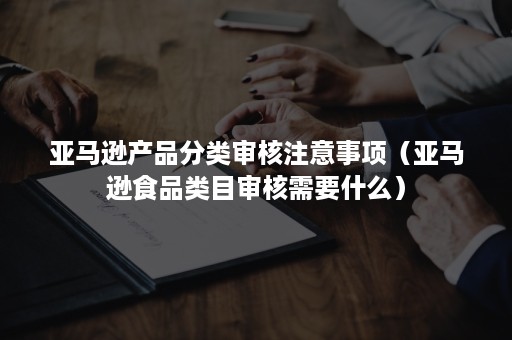 亚马逊产品分类审核注意事项（亚马逊食品类目审核需要什么）