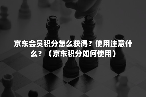 京东会员积分怎么获得？使用注意什么？（京东积分如何使用）