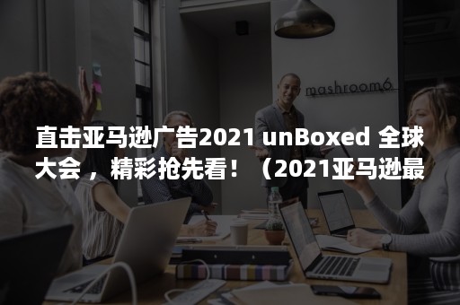 直击亚马逊广告2021 unBoxed 全球大会 ，精彩抢先看！（2021亚马逊最新大事件）