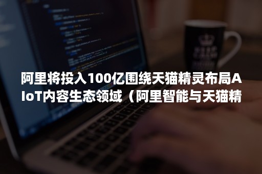 阿里将投入100亿围绕天猫精灵布局AIoT内容生态领域（阿里智能与天猫精灵）