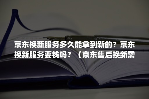 京东换新服务多久能拿到新的？京东换新服务要钱吗？（京东售后换新需要多久）