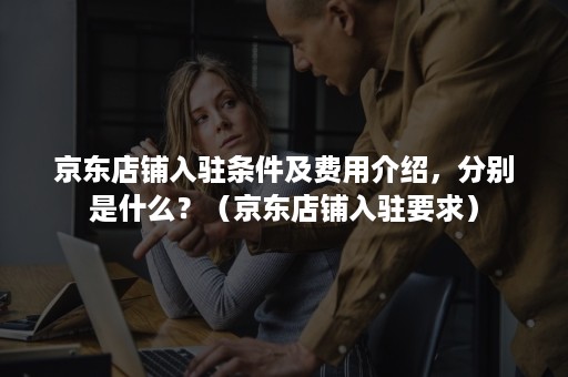 京东店铺入驻条件及费用介绍,分别是什么?(京东店铺入驻要求) 京东店铺入驻条件及费用介绍,分别是什么?(京东店铺入驻要求)