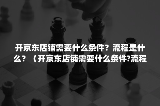 开京东店铺需要什么条件？流程是什么？（开京东店铺需要什么条件?流程是什么样的）