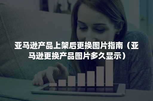 亚马逊产品上架后更换图片指南（亚马逊更换产品图片多久显示）