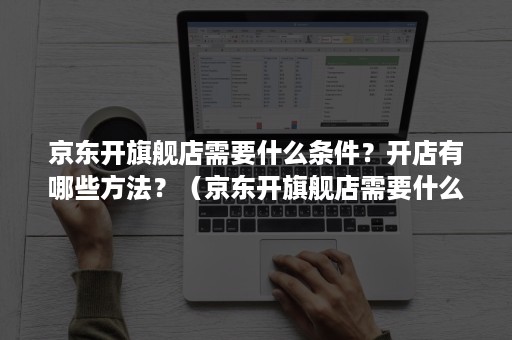 京东开旗舰店需要什么条件？开店有哪些方法？（京东开旗舰店需要什么条件?开店有哪些方法呢）
