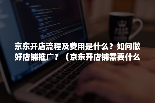 京东开店流程及费用是什么？如何做好店铺推广？（京东开店铺需要什么）